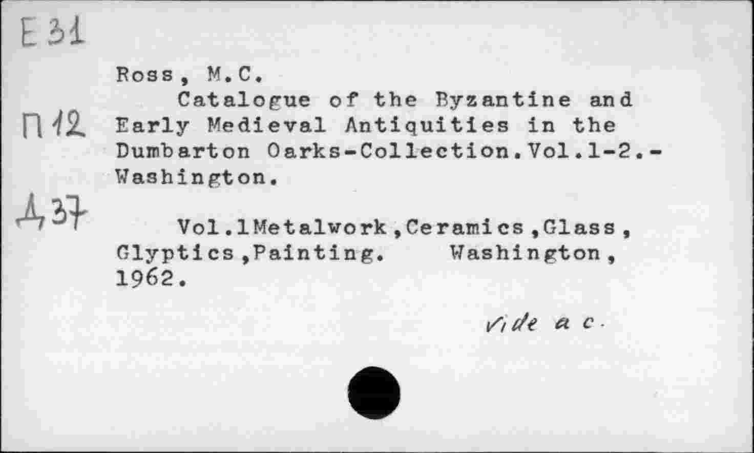 ﻿Е Зі
Пй
ЛЯ
Ross, M.С.
Catalogue of the Byzantine and Early Medieval Antiquities in the Dumbarton Oarks-Collection.Vol.1-2. Washington.
Vol.1Metalwork,Ceramics »Glass, Glyptics»Painting.	Washington,
I962.
16 z/f « c